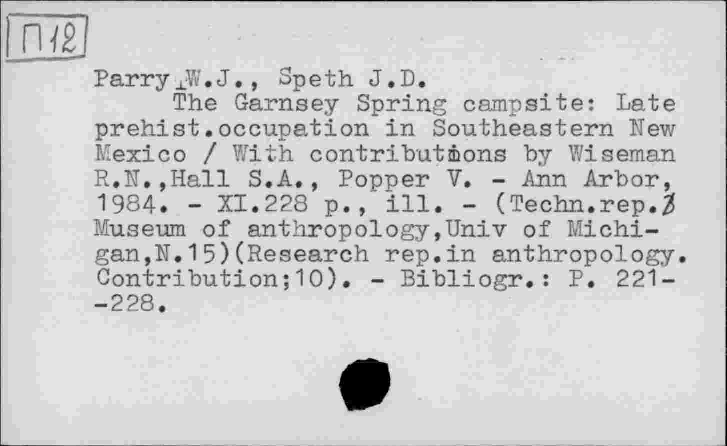 ﻿Parry XW. J., Speth J.D.
The Garnsey Spring campsite: Late prehist.occupation in Southeastern New Mexico / With contributions by Wiseman R.N.,Hall S.A., Popper V. - Ann Arbor, 1984. - XI.228 p., ill. - (Techn.rep.3 Museum of anthropology,Univ of Michigan,N. 15)(Research rep.in anthropology. Contribution;10). - Bibliogr.: P. 221--228.